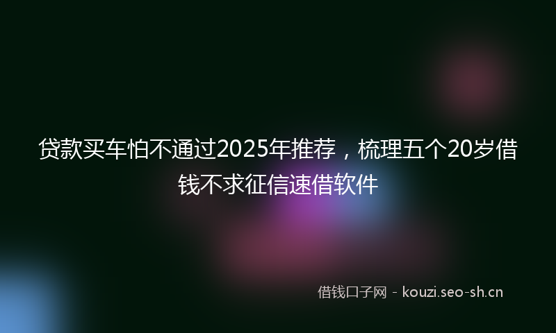 贷款买车怕不通过2025年推荐，梳理五个20岁借钱不求征信速借软件