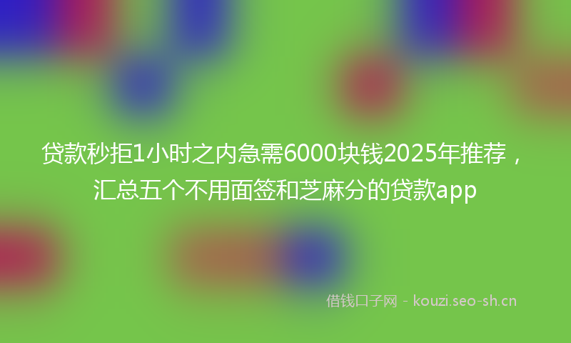 贷款秒拒1小时之内急需6000块钱2025年推荐，汇总五个不用面签和芝麻分的贷款app