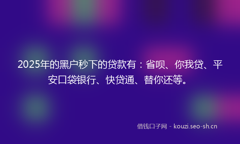 2025年的黑户秒下的贷款有：省呗、你我贷、平安口袋银行、快贷通、替你还等。