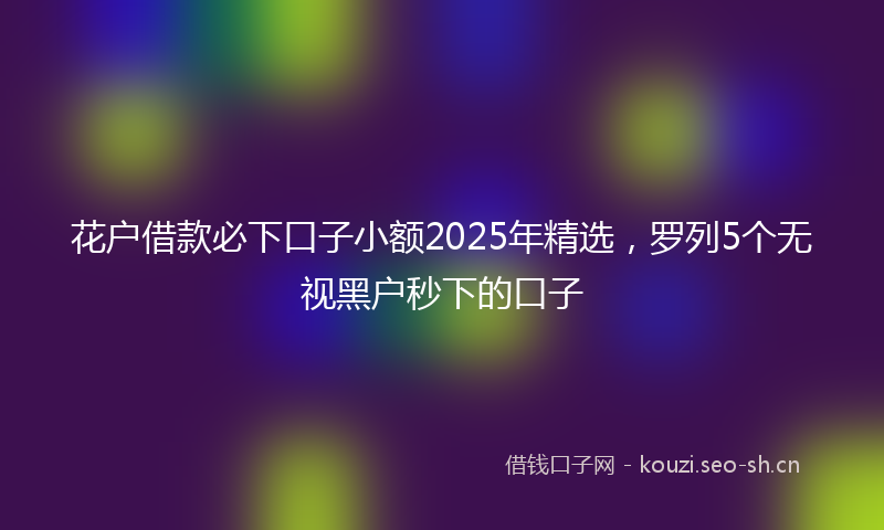 花户借款必下口子小额2025年精选，罗列5个无视黑户秒下的口子