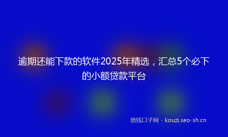 逾期还能下款的软件2025年精选，汇总5个必下的小额贷款平台