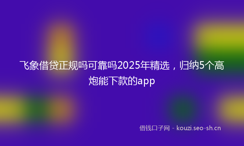 飞象借贷正规吗可靠吗2025年精选，归纳5个高炮能下款的app