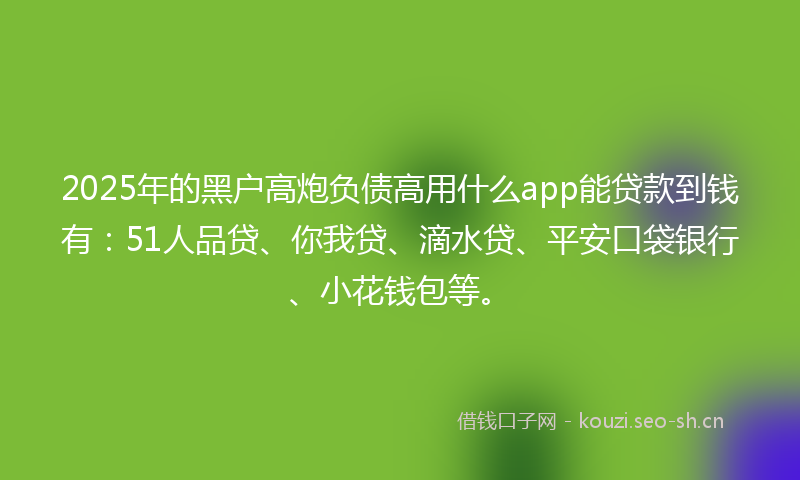 2025年的黑户高炮负债高用什么app能贷款到钱有：51人品贷、你我贷、滴水贷、平安口袋银行、小花钱包等。