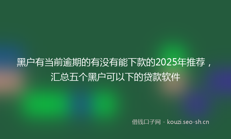 黑户有当前逾期的有没有能下款的2025年推荐，汇总五个黑户可以下的贷款软件