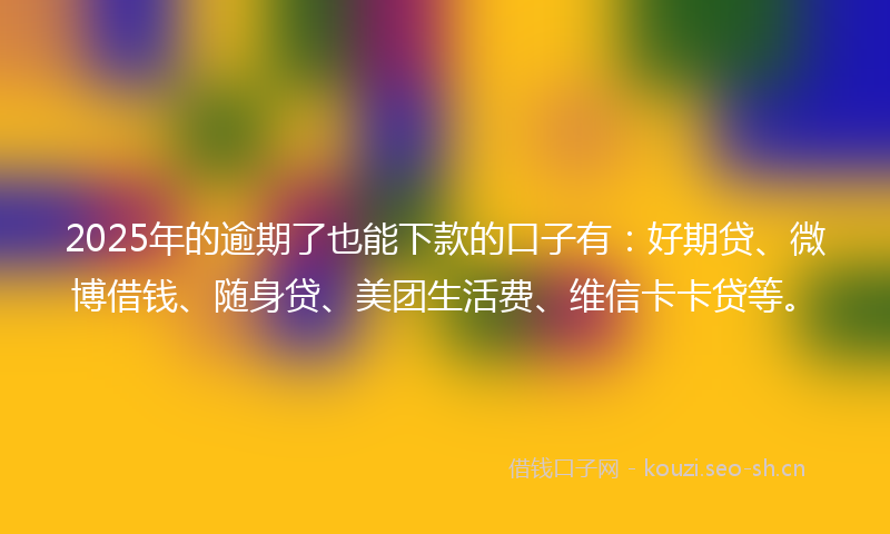 2025年的逾期了也能下款的口子有：好期贷、微博借钱、随身贷、美团生活费、维信卡卡贷等。