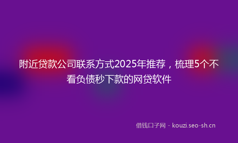 附近贷款公司联系方式2025年推荐，梳理5个不看负债秒下款的网贷软件