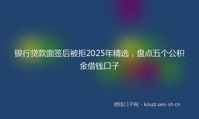 银行贷款面签后被拒2025年精选，盘点五个公积金借钱口子