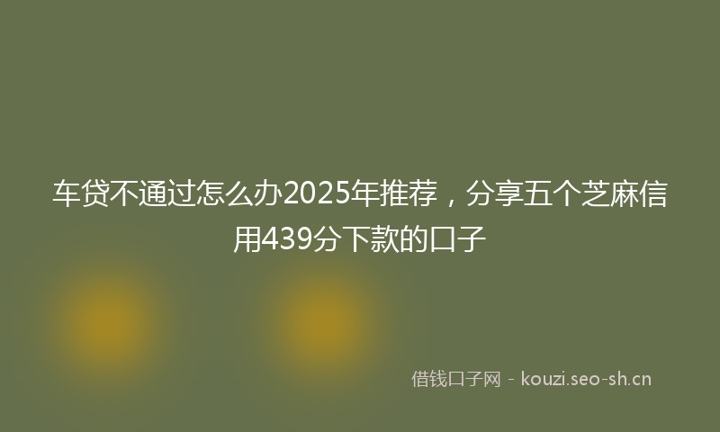 车贷不通过怎么办2025年推荐，分享五个芝麻信用439分下款的口子