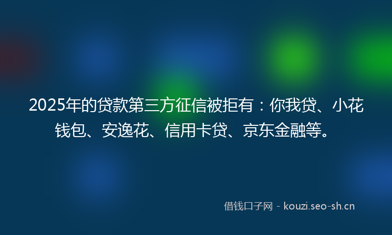 2025年的贷款第三方征信被拒有：你我贷、小花钱包、安逸花、信用卡贷、京东金融等。