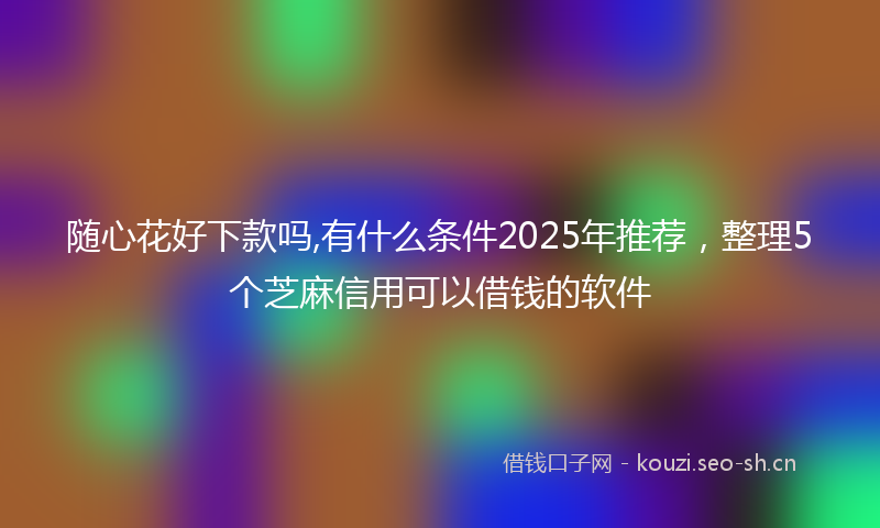 随心花好下款吗,有什么条件2025年推荐，整理5个芝麻信用可以借钱的软件