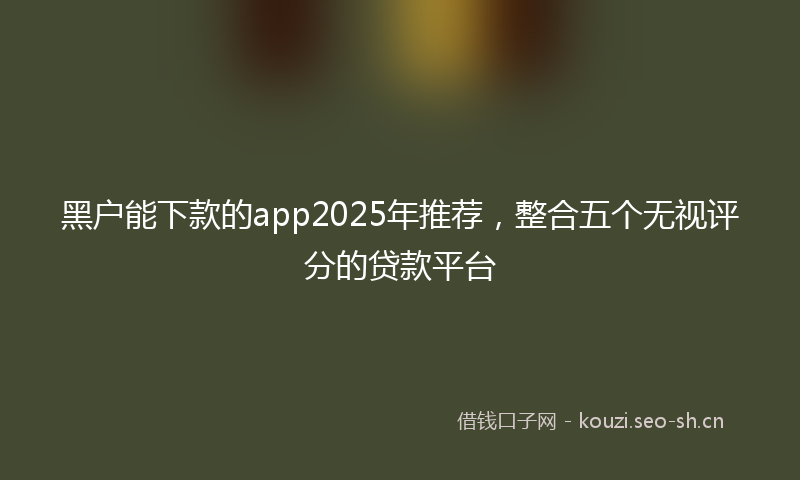 黑户能下款的app2025年推荐，整合五个无视评分的贷款平台