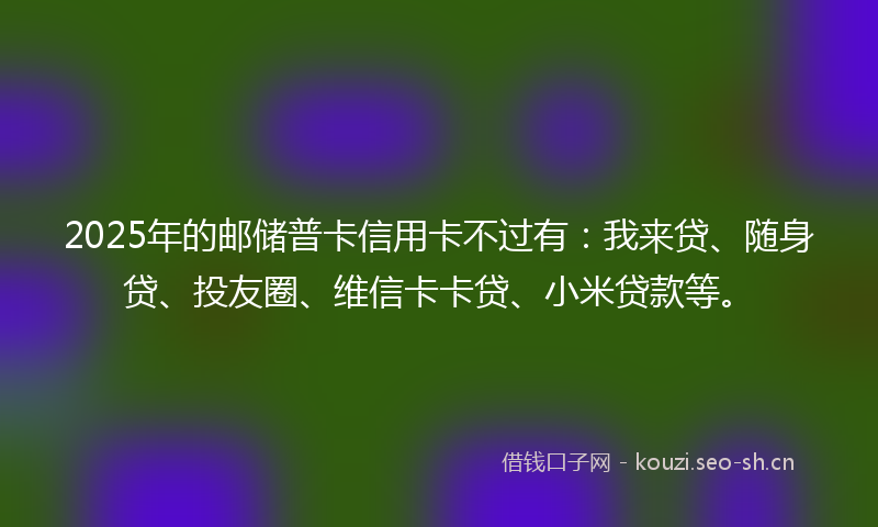 2025年的邮储普卡信用卡不过有：我来贷、随身贷、投友圈、维信卡卡贷、小米贷款等。