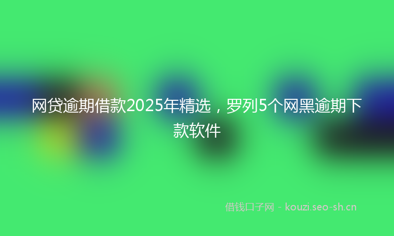网贷逾期借款2025年精选，罗列5个网黑逾期下款软件