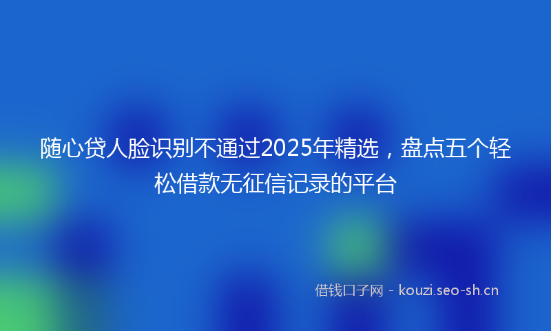 随心贷人脸识别不通过2025年精选，盘点五个轻松借款无征信记录的平台