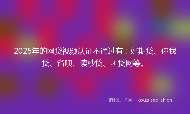 2025年的网贷视频认证不通过有：好期贷、你我贷、省呗、读秒贷、团贷网等。