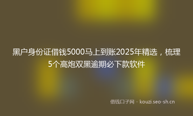 黑户身份证借钱5000马上到账2025年精选，梳理5个高炮双黑逾期必下款软件