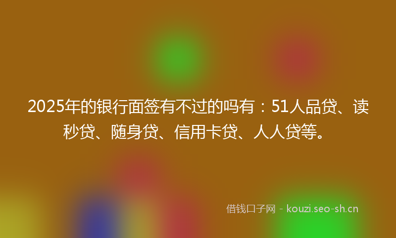 2025年的银行面签有不过的吗有：51人品贷、读秒贷、随身贷、信用卡贷、人人贷等。