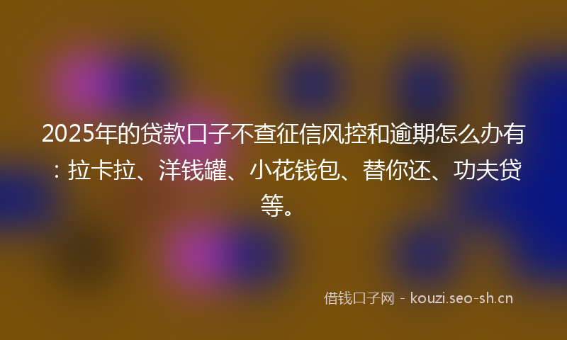 2025年的贷款口子不查征信风控和逾期怎么办有：拉卡拉、洋钱罐、小花钱包、替你还、功夫贷等。