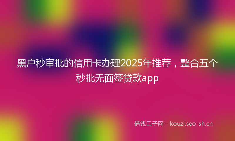 黑户秒审批的信用卡办理2025年推荐，整合五个秒批无面签贷款app