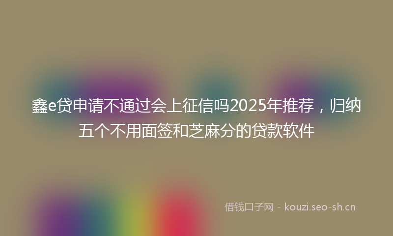 鑫e贷申请不通过会上征信吗2025年推荐，归纳五个不用面签和芝麻分的贷款软件