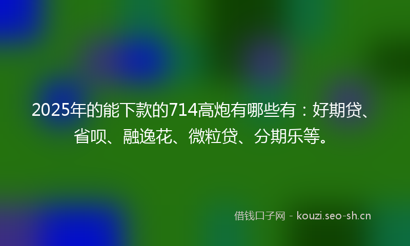 2025年的能下款的714高炮有哪些有：好期贷、省呗、融逸花、微粒贷、分期乐等。
