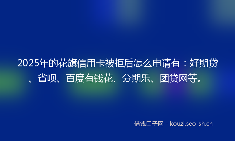 2025年的花旗信用卡被拒后怎么申请有：好期贷、省呗、百度有钱花、分期乐、团贷网等。