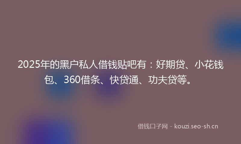 2025年的黑户私人借钱贴吧有：好期贷、小花钱包、360借条、快贷通、功夫贷等。