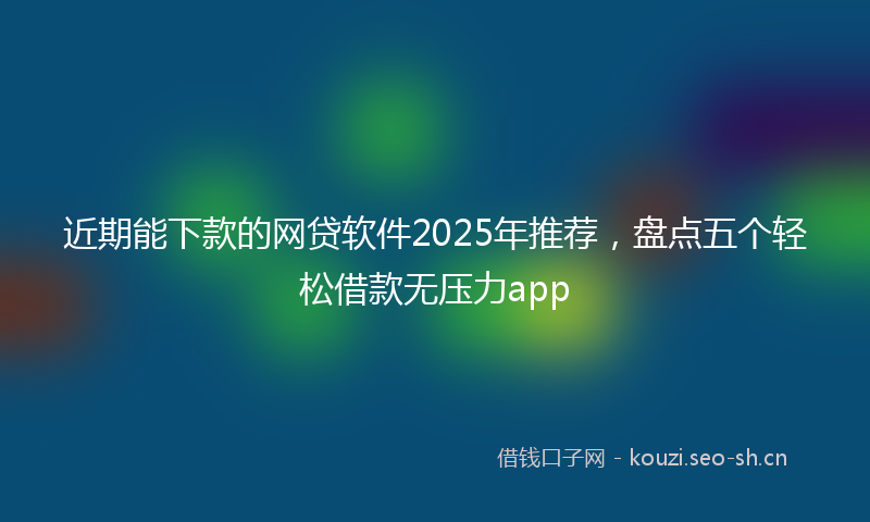 近期能下款的网贷软件2025年推荐，盘点五个轻松借款无压力app