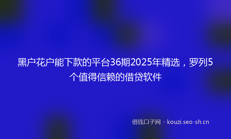 黑户花户能下款的平台36期2025年精选，罗列5个值得信赖的借贷软件