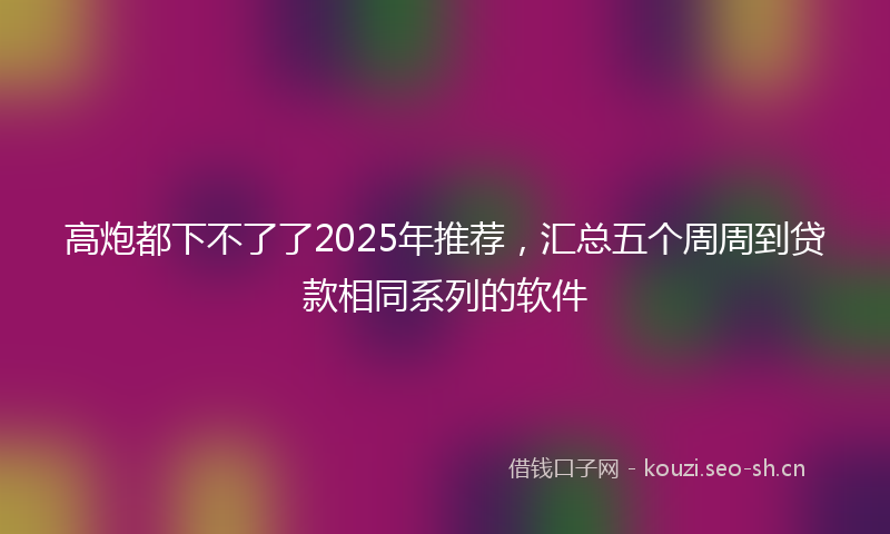 高炮都下不了了2025年推荐，汇总五个周周到贷款相同系列的软件