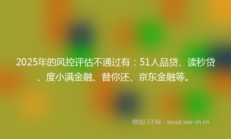 2025年的风控评估不通过有：51人品贷、读秒贷、度小满金融、替你还、京东金融等。
