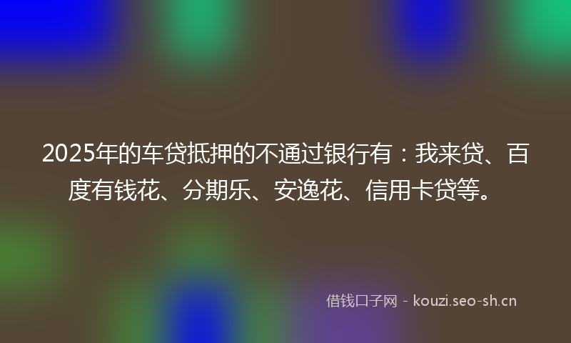 2025年的车贷抵押的不通过银行有：我来贷、百度有钱花、分期乐、安逸花、信用卡贷等。