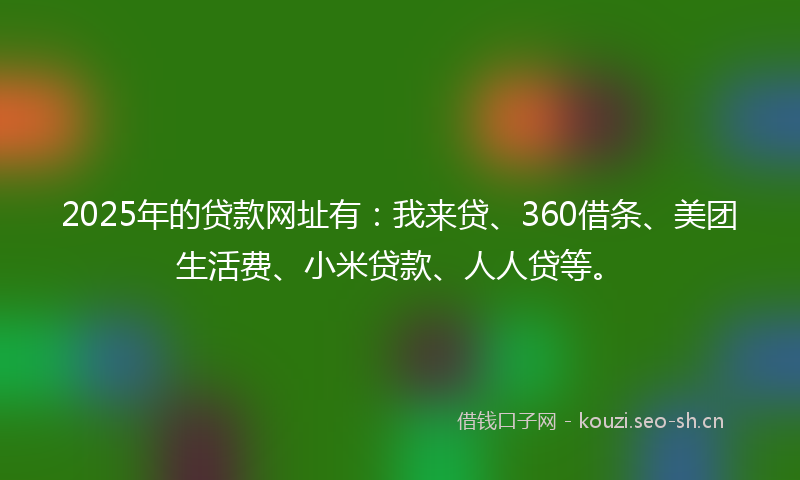 2025年的贷款网址有：我来贷、360借条、美团生活费、小米贷款、人人贷等。