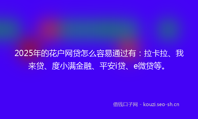 2025年的花户网贷怎么容易通过有：拉卡拉、我来贷、度小满金融、平安i贷、e微贷等。