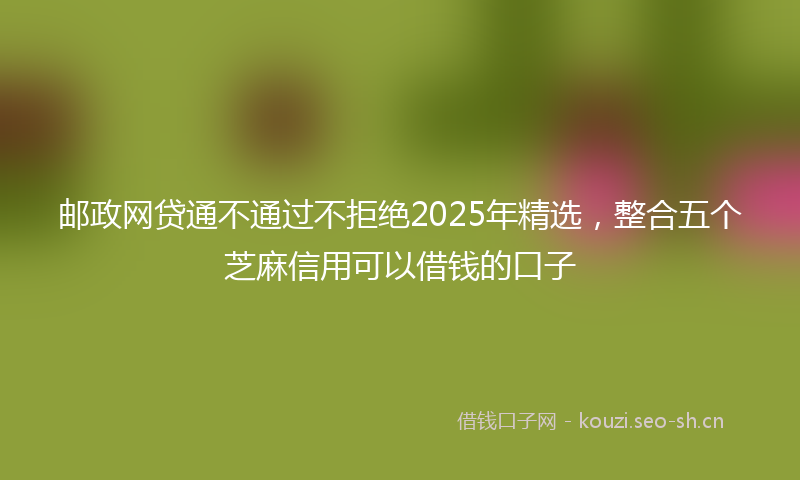 邮政网贷通不通过不拒绝2025年精选，整合五个芝麻信用可以借钱的口子