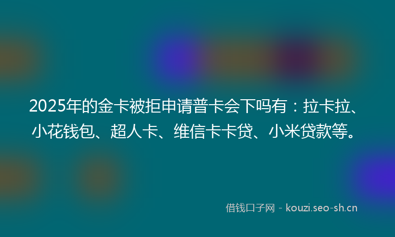 2025年的金卡被拒申请普卡会下吗有：拉卡拉、小花钱包、超人卡、维信卡卡贷、小米贷款等。