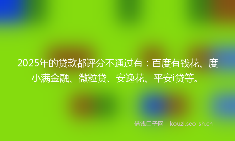 2025年的贷款都评分不通过有：百度有钱花、度小满金融、微粒贷、安逸花、平安i贷等。