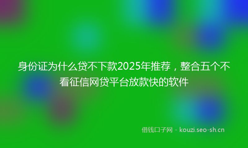 身份证为什么贷不下款2025年推荐，整合五个不看征信网贷平台放款快的软件