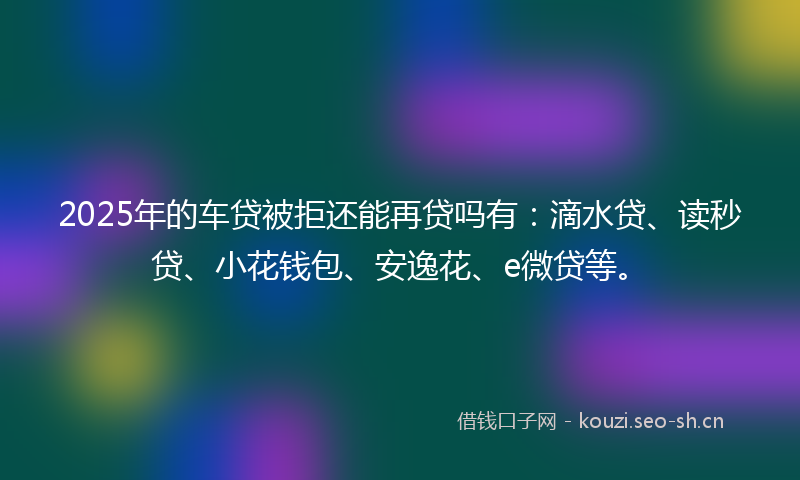 2025年的车贷被拒还能再贷吗有：滴水贷、读秒贷、小花钱包、安逸花、e微贷等。