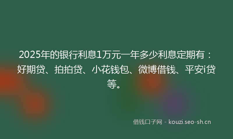 2025年的银行利息1万元一年多少利息定期有：好期贷、拍拍贷、小花钱包、微博借钱、平安i贷等。