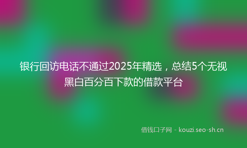 银行回访电话不通过2025年精选，总结5个无视黑白百分百下款的借款平台