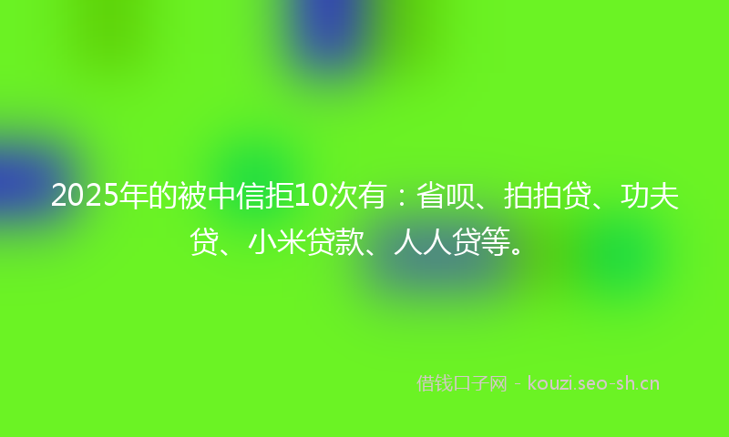 2025年的被中信拒10次有：省呗、拍拍贷、功夫贷、小米贷款、人人贷等。