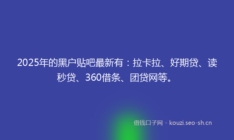 2025年的黑户贴吧最新有：拉卡拉、好期贷、读秒贷、360借条、团贷网等。