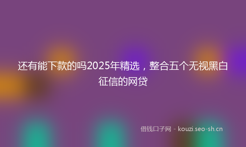 还有能下款的吗2025年精选，整合五个无视黑白征信的网贷