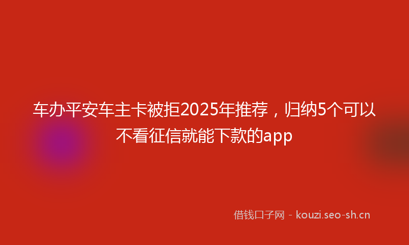 车办平安车主卡被拒2025年推荐，归纳5个可以不看征信就能下款的app