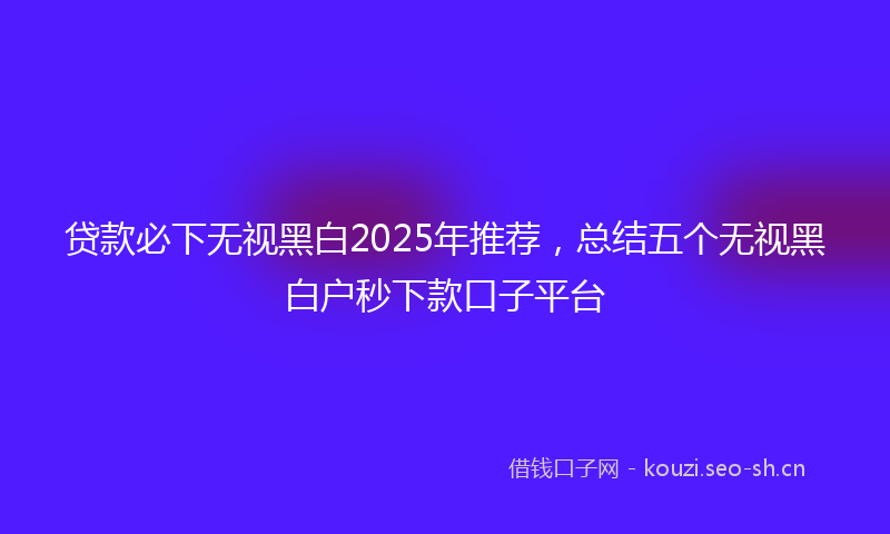 贷款必下无视黑白2025年推荐，总结五个无视黑白户秒下款口子平台
