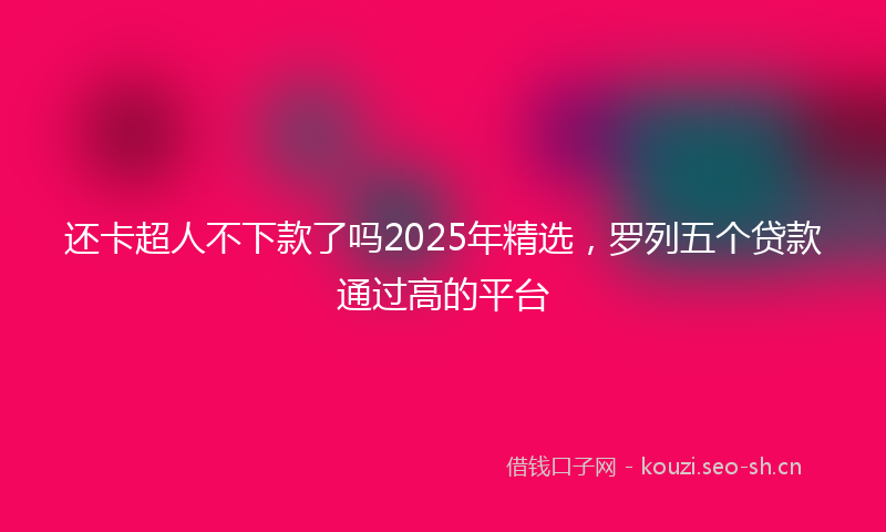 还卡超人不下款了吗2025年精选，罗列五个贷款通过高的平台