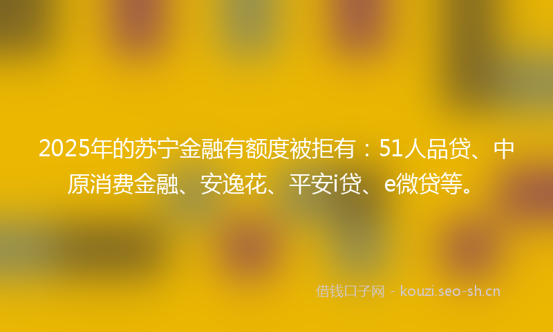 2025年的苏宁金融有额度被拒有：51人品贷、中原消费金融、安逸花、平安i贷、e微贷等。