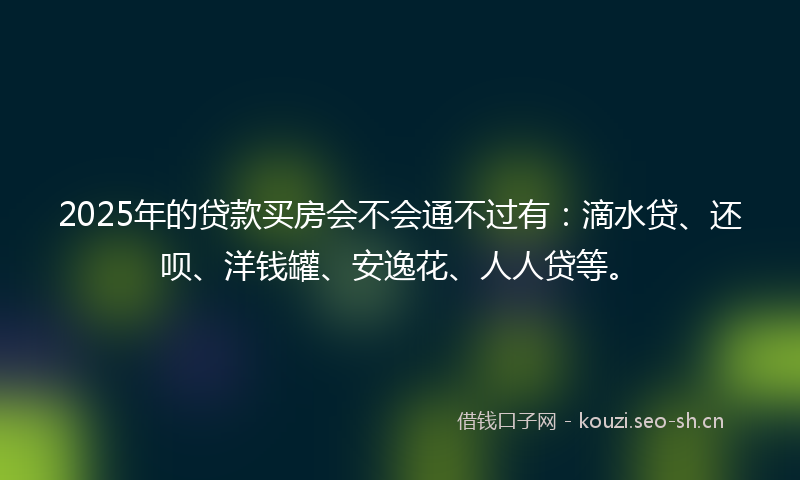 2025年的贷款买房会不会通不过有：滴水贷、还呗、洋钱罐、安逸花、人人贷等。