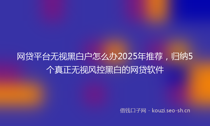 网贷平台无视黑白户怎么办2025年推荐，归纳5个真正无视风控黑白的网贷软件